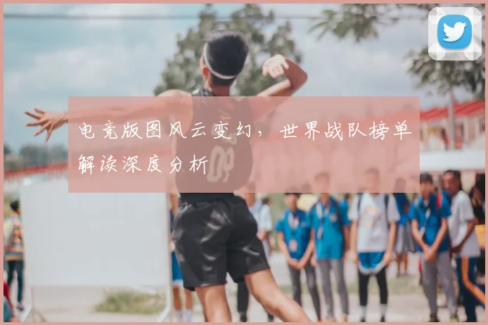 电竞版图风云变幻,世界战队榜单解读深度分析