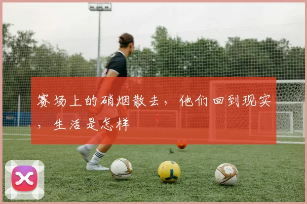 赛场上的硝烟散去,他们回到现实,生活是怎样