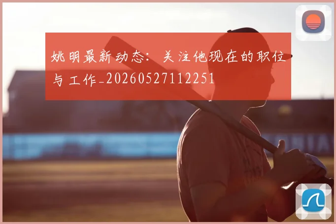 姚明最新动态:关注他现在的职位与工作_20260527112251