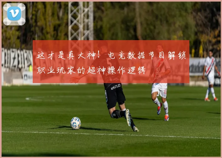 这才是真大神!电竞数据节目解锁职业玩家的超神操作逻辑