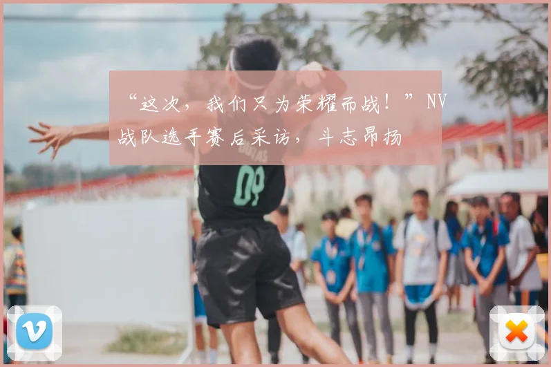 “这次,我们只为荣耀而战!”NV战队选手赛后采访,斗志昂扬