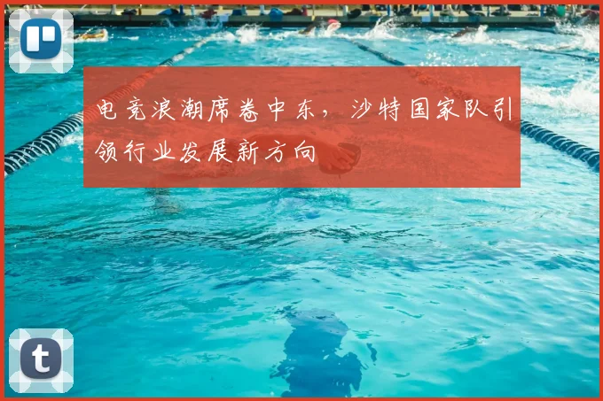 电竞浪潮席卷中东,沙特国家队引领行业发展新方向