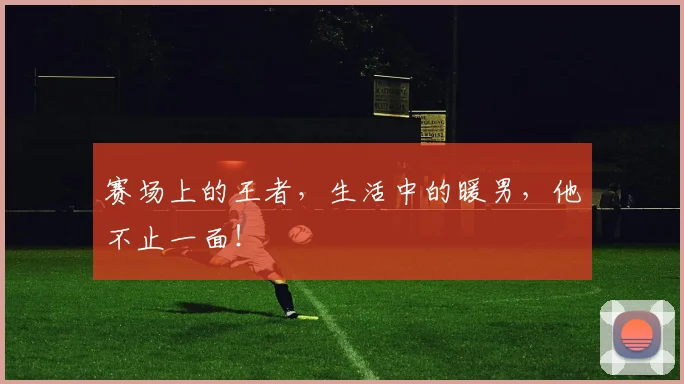 赛场上的王者,生活中的暖男,他不止一面!