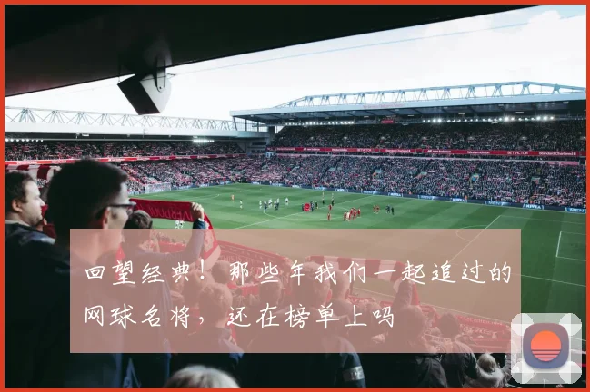 回望经典!那些年我们一起追过的网球名将,还在榜单上吗