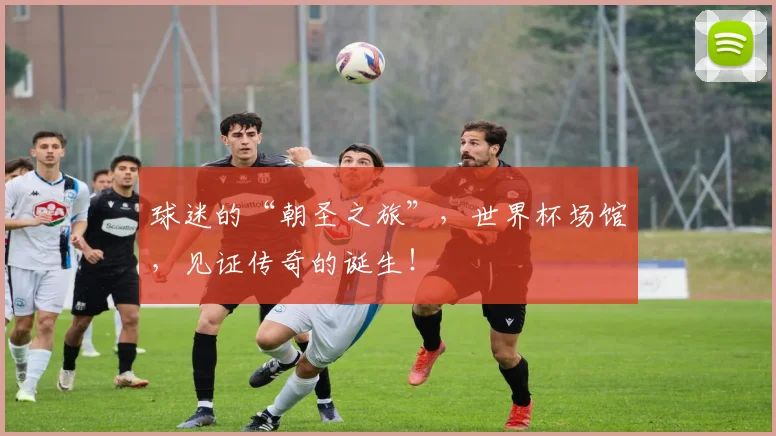 球迷的“朝圣之旅”,世界杯场馆,见证传奇的诞生!