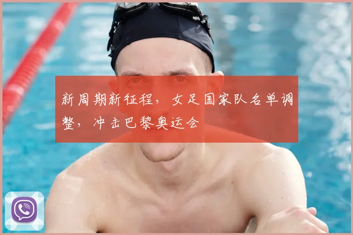 新周期新征程,女足国家队名单调整,冲击巴黎奥运会