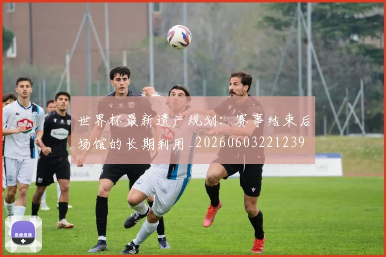 世界杯最新遗产规划:赛事结束后场馆的长期利用_20260603221239
