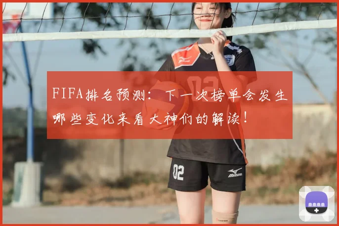 FIFA排名预测:下一次榜单会发生哪些变化来看大神们的解读!