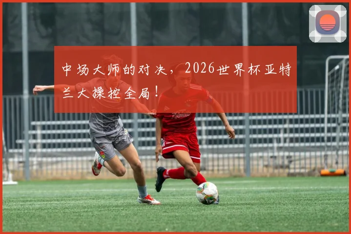 中场大师的对决,2026世界杯亚特兰大操控全局!