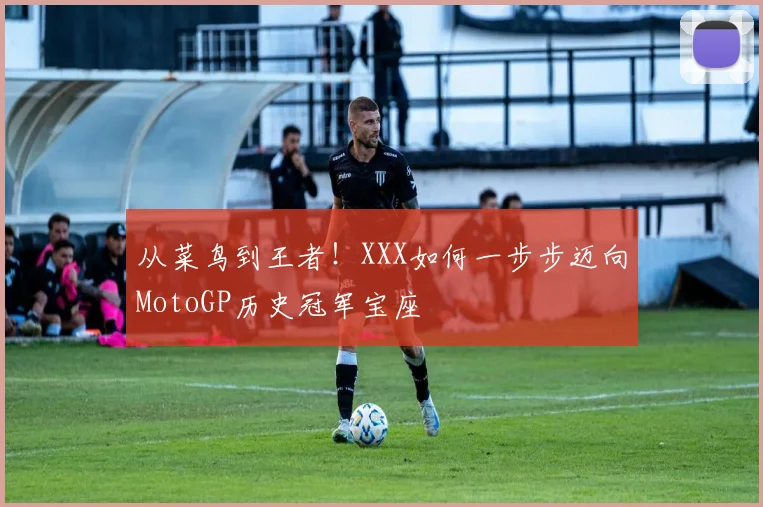 从菜鸟到王者!XXX如何一步步迈向MotoGP历史冠军宝座